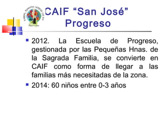 CAIF “San José” 
Progreso 
 2012. La Escuela de Progreso, 
gestionada por las Pequeñas Hnas. de 
la Sagrada Familia, se convierte en 
CAIF como forma de llegar a las 
familias más necesitadas de la zona. 
 2014: 60 niños entre 0-3 años 
 