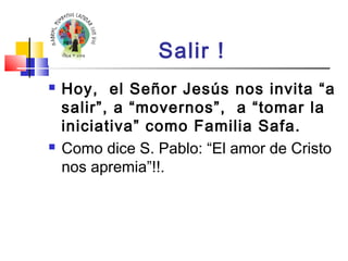 Salir ! 
 Hoy, el Señor Jesús nos invita “a 
salir”, a “movernos”, a “tomar la 
iniciativa” como Familia Safa. 
 Como dice S. Pablo: “El amor de Cristo 
nos apremia”!!. 
