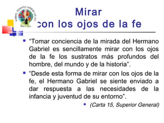 Mirar 
con los ojos de la fe 
 “Tomar conciencia de la mirada del Hermano 
Gabriel es sencillamente mirar con los ojos 
de la fe los sustratos más profundos del 
hombre, del mundo y de la historia”. 
 “Desde esta forma de mirar con los ojos de la 
fe, el Hermano Gabriel se siente enviado a 
dar respuesta a las necesidades de la 
infancia y juventud de su entorno”. 
 (Carta 15, Superior General) 
 