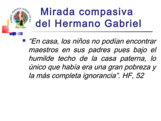 Mirada compasiva 
del Hermano Gabriel 
 “En casa, los niños no podían encontrar 
maestros en sus padres pues bajo el 
humilde techo de la casa paterna, lo 
único que había era una gran pobreza y 
la más completa ignorancia”. HF, 52 
 