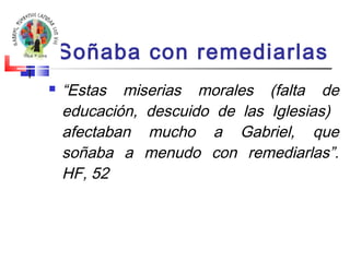 Soñaba con remediarlas 
 “Estas miserias morales (falta de 
educación, descuido de las Iglesias) 
afectaban mucho a Gabriel, que 
soñaba a menudo con remediarlas”. 
HF, 52 
 
