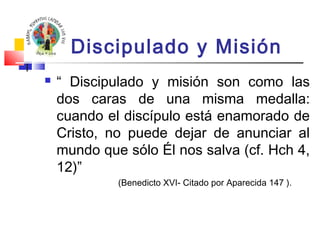 Discipulado y Misión 
 “ Discipulado y misión son como las 
dos caras de una misma medalla: 
cuando el discípulo está enamorado de 
Cristo, no puede dejar de anunciar al 
mundo que sólo Él nos salva (cf. Hch 4, 
12)” 
(Benedicto XVI- Citado por Aparecida 147 ). 
 