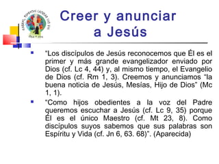 Creer y anunciar 
a Jesús 
 “Los discípulos de Jesús reconocemos que Él es el 
primer y más grande evangelizador enviado por 
Dios (cf. Lc 4, 44) y, al mismo tiempo, el Evangelio 
de Dios (cf. Rm 1, 3). Creemos y anunciamos “la 
buena noticia de Jesús, Mesías, Hijo de Dios” (Mc 
1, 1). 
 “Como hijos obedientes a la voz del Padre 
queremos escuchar a Jesús (cf. Lc 9, 35) porque 
Él es el único Maestro (cf. Mt 23, 8). Como 
discípulos suyos sabemos que sus palabras son 
Espíritu y Vida (cf. Jn 6, 63. 68)”. (Aparecida) 
 
