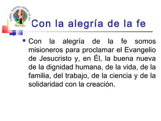 Con la alegría de la fe 
 Con la alegría de la fe somos 
misioneros para proclamar el Evangelio 
de Jesucristo y, en Él, la buena nueva 
de la dignidad humana, de la vida, de la 
familia, del trabajo, de la ciencia y de la 
solidaridad con la creación. 
 