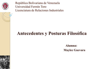 República Bolivariana de Venezuela
Universidad Fermín Toro
Licenciatura de Relaciones Industriales

Antecedentes y Posturas Filosófica
Alumna:
Maylec Guevara

 