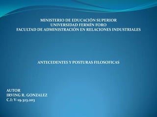 MINISTERIO DE EDUCACIÓN SUPERIOR
UNIVERSIDAD FERMÍN FORO
FACULTAD DE ADMINISTRACIÓN EN RELACIONES INDUSTRIALES

ANTECEDENTES Y POSTURAS FILOSOFICAS

AUTOR
IRVING R. GONZALEZ
C.I: V-19.323.203

 