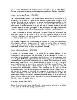 que él asimila inmediatamente a una curva de demanda, ya que escribe el precio
al que el consumidor está dispuesto a comprar el bien con la cantidad comprada.
Johann Heinrich Von Thünen (1783-1850).
Fue un terrateniente alemán. Sus contribuciones se refieren a las teorías de la
producción y la distribución para lo que utiliza constantemente el cálculo en el
margen. Su teoría de la producción se aplica en el espacio geográfico y, por
ello, Von Thünen es justamente considerado el padre de la economía espacial. El
autor supone un estado aislado, en el que una ciudad ocupa el centro de una fértil
y extensa planicie continua sin canales ni ríos navegables. La ciudad obtiene sus
bienes de subsistencia del valle y ofrece a cambio productos manufacturados.
La renta se deduce de la teoría precedente. Los productores infra marginales que
están más cerca de la ciudad que el productor marginal, tienen costos de
transporte más bajos que los del productor marginal. Vendiendo al mismo precio
se benefician entonces de una renta.
Los mismos principios de razonamiento se aplican al trabajo y al capital para
determinar los salarios y los beneficios. El trabajo y el capital deben ser utilizados
hasta el punto en que el suplemento de costos de su utilización sea igual al
suplemento de producción en valor que permiten obtener.
Hermann Heinrich Gossen (1810-1858)
El aporte de Gossen se refiere a la teoría de la utilidad. Algunas de las
características fundamentales del marginalismo se encuentran en Gossen. En
primer lugar el papel de las matemáticas. Los fenómenos económicos son el juego
de un conjunto de fuerzas imposibles de analizar sin la ayuda de las matemáticas.
Gossen aborda el problema económico bajo el ángulo de la satisfacción de las
necesidades en el marco de un comportamiento individual racional. El problema
fundamental consiste en saber cómo maximiza el individuo su satisfacción. Para
abordar esta cuestión, Gossen extrae una primera ley de la experiencia cotidiana:
la satisfacción suplementaria obtenida del consumo de un bien disminuye
progresivamente a medida que la cantidad consumida aumenta. Esta cantidad es
nula cuando se alcanza la saciedad. Una segunda ley expresa el modo en que
puede alcanzarse la máxima satisfacción: no se pueden satisfacer todas las
necesidades hasta la saciedad, entonces, Gossen establece que el máximo de
satisfacción se obtiene cuando las satisfacciones marginales obtenidas de los
diferentes bienes se igualan entre sí.
W. Stanley Jevons (1835-1882)
Stanley Jevons consiguió reunir los elementos separados de la teoría de la utilidad
en una teoría coherente del valor y del intercambio.
 