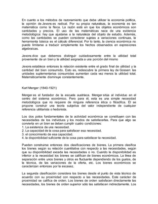 En cuanto a los métodos de razonamiento que debe utilizar la economía política,
la opinión de Jevons es radical. Por su propia naturaleza, la economía es tan
matemática como la física. La razón está en que los objetos económicos son
cantidades y precios. El uso de las matemáticas nace de una evidencia
metodológica: hay que ajustarse a la naturaleza del objeto de estudio. Además,
como las cantidades se pueden considerar sujetas a variaciones continuas, la
herramienta básica es el cálculo diferencial. Por lo tanto, la ciencia económica no
puede limitarse a traducir simplemente los hechos observados en expresiones
algebraicas.
Jevons dice que debemos distinguir cuidadosamente entre la utilidad total
proveniente de un bien y la utilidad asignada a una porción del mismo
Jevons establece entonces la relación existente entre el grado final de utilidad y la
cantidad del bien consumido. Esto es, redescubre la primera ley de Gossen: las
unidades suplementarias consumidas aumentan cada vez menos la utilidad total.
Matemáticamente disminuye constantemente.
Karl Menger (1840-1921)
Menger es el fundador de la escuela austríaca. Menger sitúa al individuo en el
centro del sistema económico. Pero para él, esta es una simple necesidad
metodológica que no requiere de ninguna referencia ética o filosófica. Él se
propone construir una teoría subjetiva del valor independiente de cualquier
referencia utilitarista o hedonista.
Los dos polos fundamentales de la actividad económica se constituyen con las
necesidades de los individuos y los modos de satisfacerlas. Para que algo se
convierta en un bien se deben cumplir cuatro condiciones:
1. La existencia de una necesidad.
2. La capacidad de la cosa para satisfacer esa necesidad.
3. el conocimiento de esa capacidad.
4. la disponibilidad suficiente de la cosa para satisfacer la necesidad.
Pueden construirse entonces dos clasificaciones de bienes. La primera clasifica
los bienes según su relación cuantitativa con respecto a las necesidades, según
que su disponibilidad exceda las necesidades o no. Cuando la disponibilidad es
inferior a la necesidad los bienes se califican de bienes económicos. La línea de
separación entre unos bienes y otros es fluctuante dependiendo de los gustos, de
la técnica, de las variaciones de la oferta, etc. Los bienes económicos se
caracterizan entonces por la escasez.
La segunda clasificación considera los bienes desde el punto de vista técnico de
acuerdo con su proximidad con respecto a las necesidades. Este carácter de
proximidad se califica de orden. Los bienes de orden satisfacen directamente las
necesidades, los bienes de orden superior sólo las satisfacen indirectamente. Los
 
