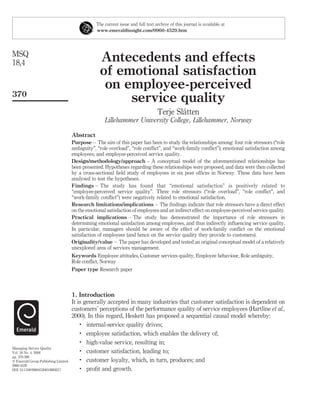The current issue and full text archive of this journal is available at
                                                 www.emeraldinsight.com/0960-4529.htm




MSQ
18,4                                               Antecedents and effects
                                                   of emotional satisfaction
                                                    on employee-perceived
370
                                                        service quality
                                                                                          ˚
                                                                                  Terje Slatten
                                                     Lillehammer University College, Lillehammer, Norway

                                     Abstract
                                     Purpose – The aim of this paper has been to study the relationships among: four role stressors (“role
                                     ambiguity”, “role overload”, “role conﬂict”, and “work-family conﬂict”); emotional satisfaction among
                                     employees; and employee-perceived service quality.
                                     Design/methodology/approach – A conceptual model of the aforementioned relationships has
                                     been presented. Hypotheses regarding these relationships were proposed, and data were then collected
                                     by a cross-sectional ﬁeld study of employees in six post ofﬁces in Norway. These data have been
                                     analysed to test the hypotheses.
                                     Findings – The study has found that “emotional satisfaction” is positively related to
                                     “employee-perceived service quality”. Three role stressors (“role overload”, “role conﬂict”, and
                                     “work-family conﬂict”) were negatively related to emotional satisfaction.
                                     Research limitations/implications – The ﬁndings indicate that role stressors have a direct effect
                                     on the emotional satisfaction of employees and an indirect effect on employee-perceived service quality.
                                     Practical implications – The study has demonstrated the importance of role stressors in
                                     determining emotional satisfaction among employees, and thus indirectly inﬂuencing service quality.
                                     In particular, managers should be aware of the effect of work-family conﬂict on the emotional
                                     satisfaction of employees (and hence on the service quality they provide to customers).
                                     Originality/value – The paper has developed and tested an original conceptual model of a relatively
                                     unexplored area of services management.
                                     Keywords Employee attitudes, Customer services quality, Employee behaviour, Role ambiguity,
                                     Role conﬂict, Norway
                                     Paper type Research paper



                                     1. Introduction
                                     It is generally accepted in many industries that customer satisfaction is dependent on
                                     customers’ perceptions of the performance quality of service employees (Hartline et al.,
                                     2000). In this regard, Heskett has proposed a sequential causal model whereby:
                                         .
                                            internal-service quality drives;
                                         .
                                            employee satisfaction, which enables the delivery of;
                                         .
                                            high-value service, resulting in;
Managing Service Quality
Vol. 18 No. 4, 2008
                                         .
                                            customer satisfaction, leading to;
pp. 370-386
q Emerald Group Publishing Limited
                                         .
                                            customer loyalty, which, in turn, produces; and
0960-4529
DOI 10.1108/09604520810885617            .
                                            proﬁt and growth.
 