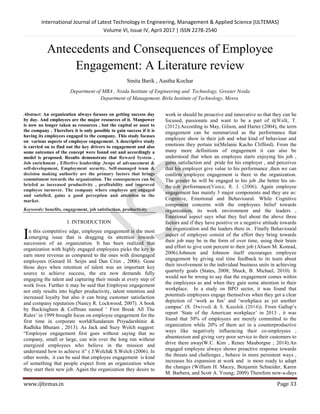 International Journal of Latest Technology in Engineering, Management & Applied Science (IJLTEMAS)
Volume VI, Issue IV, April 2017 | ISSN 2278-2540
www.ijltemas.in Page 33
Antecedents and Consequences of Employee
Engagement: A Literature review
Smita Barik , Aastha Kochar
Department of MBA , Noida Institute of Engineering and Technology, Greater Noida
Department of Management, Birla Institute of Technology, Mesra
Abstract: An organization always focuses on getting success day
by day. And employees are the major resources of it. Manpower
is now no longer taken as resources , but the capital or asset to
the company . Therefore it is only possible to gain success if it is
having its employees engaged to the company. This study focuses
on various aspects of employee engagement. A descriptive study
is carried on to find out the key drivers to engagement and also
some outcomes of the concept were found out and accordingly a
model is proposed. Results demonstrate that Reward System ,
Job enrichment , Effective leadership ,Scope of advancement &
self-development, Employment security, Self-managed team &
decision making authority are the primary factors that brings
commitment towards the organization. The consequences can be
briefed as increased productivity , profitability and improved
employee turnover. The company where employee are engaged
and satisfied, gains a good perception and attention in the
market.
Keywords: benefits, engagement, job satisfaction, productivity
I. INTRODUCTION
n this competitive edge, employee engagement is the most
emerging issue that is dragging its attention towards
succession of an organization. It has been realized that
organization with highly engaged employees picks the key to
earn more revenue as compared to the ones with disengaged
employees (Gerard H. Seijts and Dan Crim , 2006). Gone
those days when retention of talent was an important key
source to achieve success, the era now demands fully
engaging the talent and capturing their minds at every step of
work lives. Further it may be said that Employee engagement
not only results into higher productivity, talent retention and
increased loyalty but also it can bring customer satisfaction
and company reputation (Nancy R. Lockwood, 2007). A book
by Buckingham & Coffman named „ First Break All The
Rules‟ in 1999 brought focus on employee engagement for the
first time in corporate world(Sundaram Priyadarshinie &
Radhika Bhutani , 2013). As Jack and Suzy Welch suggest:
“Employee engagement first goes without saying that no
company, small or large, can win over the long run without
energized employees who believe in the mission and
understand how to achieve it” ( J.Welch& S.Welch (2006). In
other words, it can be said that employee engagement is kind
of something that people expect from an organization when
they start their new job. Again the organization they desire to
work in should be proactive and innovative so that they can be
focused, passionate and want to be a part of it(Walk, T.
(2012).According to May, Gilson, and Harter (2004), the term
engagement can be summarized as the performance that
employee show in their job and what kind of behaviour and
emotions they pertain to(Melanie Kacho Clifford). From the
many more definitions of engagement it can also be
understood that when an employee starts enjoying his job ,
gains satisfaction and pride for his employer , and perceives
that his employer give value to his performance ,then we can
confirm employee engagement is there in the organization.
The greater he will be engaged to his job ,the better his on-
the-job performance(Vance, R. J. (2006). Again employee
engagement has mainly 3 major components and they are as:
Cognitive, Emotional and Behavioural. While Cognitive
component concerns with the employees belief towards
organization, its work environment and the leaders ,
Emotional aspect says what they feel about the above three
factors and if they have positive or a negative attitude towards
the organization and the leaders there in . Finally Behavioural
aspect of employee consist of the effort they bring towards
their job may be in the form of over time, using their brain
and effort to give cent percent to their job (Alison M. Konrad,
2006).Johnson and Johnson itself encourages employee
engagement by giving real time feedback to its team about
their involvement to the individual business units in achieving
quarterly goals (States, 2008; Shuck, B. Michael, 2010). It
would not be wrong to say that the engagement comes within
the employees as and when they gain some attention in their
workplace. In a study on BPO sector, it was found that
potentials employees engage themselves when they get a clear
depiction of „work as fun‟ and „workplace as yet another
campus‟ (S. Dwivedi & S. Kaushik (2014)). From Gallup‟s
report „State of the American workplace‟ in 2013 , it was
found that 50% of employees are merely committed to the
organization while 20% of them act in a counterproductive
ways like negatively influencing their co-employees ,
absenteeism and giving very poor service to their customers to
drive them away(W.C. Kim , Renee Mauborgne ; 2014).An
engaged employee always shows proactive response towards
the threats and challenges , behave in more persistent ways ,
increases his expansion at work and is more ready to adapt
the changes (William H. Macey, Benjamin Schneider, Karen
M. Barbera, and Scott A. Young; 2009) Therefore now-a-days
I
 