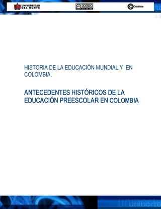 HISTORIA DE LA EDUCACIÓN MUNDIAL Y  EN 
COLOMBIA. 

ANTECEDENTES HISTÓRICOS DE LA 
EDUCACIÓN PREESCOLAR EN COLOMBIA
 