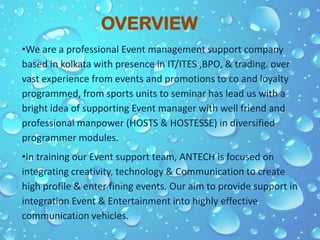 OVERVIEW
•We are a professional Event management support company
based in kolkata with presence in IT/ITES ,BPO, & trading. over
vast experience from events and promotions to co and loyalty
programmed, from sports units to seminar has lead us with a
bright idea of supporting Event manager with well friend and
professional manpower (HOSTS & HOSTESSE) in diversified
programmer modules.
•In training our Event support team, ANTECH is focused on
integrating creativity, technology & Communication to create
high profile & enter fining events. Our aim to provide support in
integration Event & Entertainment into highly effective
communication vehicles.
 