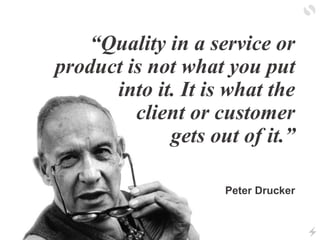 “Quality in a service or
product is not what you put
into it. It is what the
client or customer
gets out of it.”
Peter Dru...