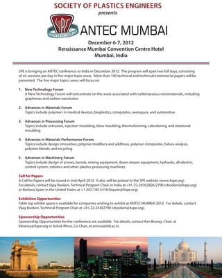 SOCIETY OF PLASTICS ENGINEERS
                                                   presents




                                     December 6-7, 2012
                         Renaissance Mumbai Convention Centre Hotel
                                       Mumbai, India

SPE is bringing an ANTEC conference to India in December 2012. The program will span two full days, consisting
of six sessions per day in five major topic areas. More than 100 technical and technical/commercial papers will be
presented. The five major topics areas will focus on:

1.	 New Technology Forum
    A New Technology Forum will concentrate on the areas associated with carbonaceous nanomaterials, including
    graphenes and carbon nanotubes

2.	 Advances in Materials Forum
    Topics include polymers in medical devices, bioplastics, composites, aerospace, and automotive

3.	 Advances in Processing Forum
    Topics include extrusion, injection moulding, blow moulding, thermoforming, calendaring, and rotational
    moulding

4.	 Advances in Materials Performance Forum
    Topics include design innovation, polymer modifiers and additives, polymer composites, failure analysis,
    polymer blends, and recycling

5.	 Advances in Machinery Forum
    Topics include design of screws, barrels, mixing equipment, down-stream equipment, hydraulic, all-electric,
    control system, robotics and other plastics processing machines

Call for Papers
A Call for Papers will be issued in mid-April 2012. It also will be posted to the SPE website (www.4spe.org).
For details, contact Vijay Boolani, Technical Program Chair, in India at +91-22-24302826/2790 (vboolani@4spe.org)
or Barbara Spain in the United States at +1 203-740-5418 (bspain@4spe.org).

Exhibition Opportunities
Table top exhibit space is available for companies wishing to exhibit at ANTEC MUMBAI 2012. For details, contact
Vijay Boolani, Technical Program Chair at +91-22-24302790 (vboolani@4spe.org).

Sponsorship Opportunities
Sponsorship Opportunities for the conference are available. For details, contact Ken Braney, Chair, at
kbraney@4spe.org or Ashok Misra, Co-Chair, at amisra@iitb.ac.in.
 
