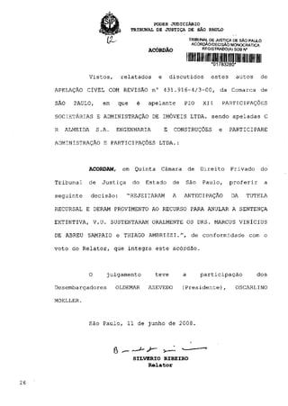 PODER J U D I C I Á R I O
                                  TRIBUNAL DE JUSTIÇA DE SÃO PAULO

                                                            TRIBUNAL DE JUSTIÇA DE SÃO PAULO
                                                             ACÓRDÃO/DECISÃO MONOCRÁTICA
                                        ACÓRDÃO                   REGISTRADO(A) SOB N°


                                                                     *01783280*

                Vistos,       relatados    e       discutidos        estes      autos      de

     APELAÇÃO CÍVEL COM REVISÃO n° 431.916-4/3-00, da Comarca de

     SÃO   PAULO,      em   que     é   apelante        PIO       XII     PARTICIPAÇÕES

     SOCIETÁRIAS E ADMINISTRAÇÃO DE IMÓVEIS LTDA. sendo apeladas C

     R   ALMEIDA     S.A.   ENGENHARIA         E    CONSTRUÇÕES          e    PARTICIPARE

     ADMINISTRAÇÃO E PARTICIPAÇÕES LTDA.:



                ACORDAM,      em Quinta     Câmara          de   Direito      Privado      do

     Tribunal   de    Justiça     do    Estado     de   São       Paulo,     proferir          a

     seguinte      decisão:     "REJEITARAM        A    ANTECIPAÇÃO           DA     TUTELA

     RECURSAL E DERAM PROVIMENTO AO RECURSO PARA ANULAR A SENTENÇA

     EXTINTIVA, V.U. SUSTENTARAM ORALMENTE OS DRS. MARCUS VINÍCIUS

     DE ABREU SAMPAIO e THIAGO AMBRIZZI.", de conformidade com o

     voto do Relator, que integra este acórdão.



                O       julgamento        teve          a        participação             dos

     Desembargadores        OLDEMAR     AZEVEDO         (Presidente),           OSCARLINO

     MOELLER.


                   São Paulo, 11 de junho de 2008.




                                  SILVERIO RIBEIRO
                                       Relator


26
 