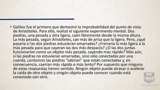 • Galileo fue el primero que demostró la improbabilidad del punto de vista
de Aristóteles. Para ello, realizó el siguiente experimento mental. Dos
piedras, una pesada y otra ligera, caen libremente desde la misma altura.
La más pesada, según Aristóteles, cae más de prisa que la ligera. Pero, ¿qué
pasaría si las dos piedras estuvieran amarradas? ¿Frenaría la más ligera a la
más pesada para que cayeran las dos más despacio? ¿O las dos juntas
funcionarían como un objeto más pesado, cayendo más rápido? Más aún,
si las piedras no estuvieran amarradas, sino sólo conectadas por una
cuerda, ¿entonces las piedras “sabrían” que están conectadas y, en
consecuencia, caerían más rápido o más lento? Por supuesto que ninguna
de estas respuestas tienen sentido. Ningún objeto puede atrasar o acelerar
la caída de otro objeto y ningún objeto puede conocer cuando está
conectado con otro.
 