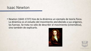 Isaac Newton
• Newton (1642-1727) hizo de la dinámica un ejemplo de teoría física.
La dinámica es el estudio del movimiento atendiendo a sus orígenes,
las fuerzas. Se trata no sólo de describir el movimiento (cinemática),
sino también de explicarlo.
 