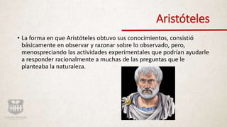 Aristóteles
• La forma en que Aristóteles obtuvo sus conocimientos, consistió
básicamente en observar y razonar sobre lo observado, pero,
menospreciando las actividades experimentales que podrían ayudarle
a responder racionalmente a muchas de las preguntas que le
planteaba la naturaleza.
 