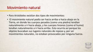 Movimiento natural
• Para Aristóteles existían dos tipos de movimientos:
• El movimiento natural podía ser hacia arriba o hacia abajo en la
Tierra, en donde los cuerpos pesados (como una piedra) tendían
naturalmente a ir hacia abajo, y los cuerpos livianos (como el humo)
tendían naturalmente a ir hacia arriba. Esto ocurría así porque los
objetos buscaban sus lugares naturales de reposo y, por ser
movimientos naturales, no estaban provocados por ninguna fuerza.
 