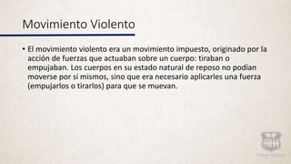 Movimiento Violento
• El movimiento violento era un movimiento impuesto, originado por la
acción de fuerzas que actuaban sobre un cuerpo: tiraban o
empujaban. Los cuerpos en su estado natural de reposo no podían
moverse por sí mismos, sino que era necesario aplicarles una fuerza
(empujarlos o tirarlos) para que se muevan.
 
