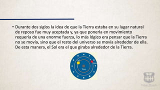 • Durante dos siglos la idea de que la Tierra estaba en su lugar natural
de reposo fue muy aceptada y, ya que ponerla en movimiento
requería de una enorme fuerza, lo más lógico era pensar que la Tierra
no se movía, sino que el resto del universo se movía alrededor de ella.
De esta manera, el Sol era el que giraba alrededor de la Tierra.
 
