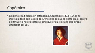 Copérnico
• En plena edad media un astrónomo, Copérnico (1473–1543), se
atrevió a decir que la idea de Aristóteles de que la Tierra era el centro
del Universo no era correcta, sino que era la Tierra la que giraba
alrededor del Sol.
 