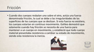 • Cuando dos cuerpos resbalan uno sobre el otro, actúa una fuerza
denominada fricción, la cual se debe a las irregularidades de las
superficies de los cuerpos que se deslizan. Si esta fuerza no existiera,
los cuerpos estarían en continuo movimiento. Galileo demostró que
solamente cuando hay fricción se necesita de una fuerza para
mantener a un cuerpo en movimiento, y estableció que todo cuerpo
material presentaba resistencia a cambiar su estado de movimiento,
siendo esta resistencia la inercia.
Fricción
 