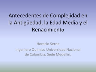 Antecedentes de Complejidad en
la Antigüedad, la Edad Media y el
Renacimiento
Horacio Serna
Ingeniero Químico Universidad Nacional
de Colombia, Sede Medellín.
 