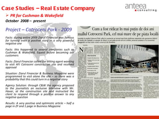 C as e S tudies – Real E s tate C ompany
  PR for Cushman & Wakefield
 October 2008 – present

 Project – Cotroceni Park - 2009
 Facts: during entire 2009 Ziarul Financiar was famous
 for turning even a positive story in a very powerful
 negative one
 Facts: this happened to several companies such as
 Cushman & Wakefield, Equest before becoming our
 customers
 Facts: Ziarul Financiar called the letting agent wanting
 to visit AFI Cotroceni construction site and received
 approval
 Situation: Ziarul Financiar & Business Magazine were
 programmed to visit alone the site – so there was a
 probability that this could turn in a negative story
 Agency Solution: through C&W the agency proposed
 to the journalists an exclusive interview with Mr.
 Havar, at the construction site and instructed the
 client to respond through a positive answer to any
 negative question
 Results: A very positive and optimistic article – half a
 page in ZF and 1 page in Business Magazine
 