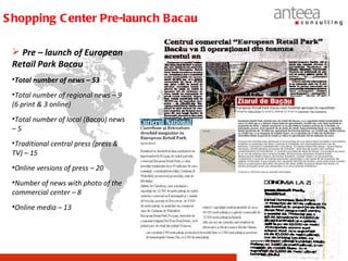 S hopping C enter Pre-launch B acau

  Pre – launch of European
 Retail Park Bacau
 •Total number of news – 53
 •Total number of regional news – 9
 (6 print & 3 online)
 •Total number of local (Bacau) news
 –5
 •Traditional central press (press &
 TV) – 15
 •Online versions of press – 20
 •Number of news with photo of the
 commercial center – 8
 •Online media – 13
 