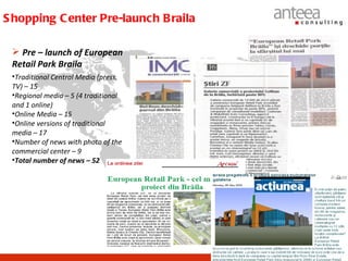 S hopping C enter Pre-launch B raila

  Pre – launch of European
 Retail Park Braila
 •Traditional Central Media (press,
 TV) – 15
 •Regional media – 5 (4 traditional
 and 1 online)
 •Online Media – 15
 •Online versions of traditional
 media – 17
 •Number of news with photo of the
 commercial center – 9
 •Total number of news – 52
 