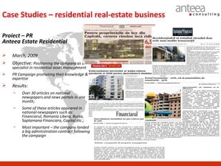 Case Studies – residential real-estate business

Proiect – PR
Anteea Estate Residential

   March, 2009
   Objective: Positioning the company as a
    specialist in residential asset management
   PR Campaign promoting their knowledge &
    expertise
   Results:
    −    Over 30 articles on national
         newspapers and news portals in one
         month;
    −    Some of these articles appeared in
         national newspapers such as:
         Financiarul, Romania Libera, Bursa,
         Saptamana Financiara, Capital etc.;
    −    Most important – the company landed
         a big administration contract following
         the campaign
 