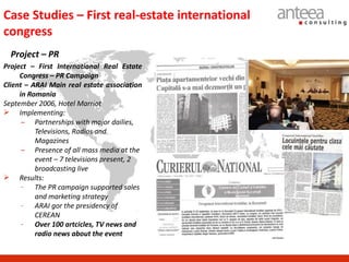 Case Studies – First real-estate international
congress
  Project – PR
Project – First International Real Estate
     Congress – PR Campaign
Client – ARAI Main real estate association
     in Romania
September 2006, Hotel Marriot
 Implementing:
      – Partnerships with major dailies,
          Televisions, Radios and
          Magazines
      – Presence of all mass media at the
          event – 7 televisions present, 2
          broadcasting live
 Results:
      - The PR campaign supported sales
          and marketing strategy
      - ARAI gor the presidency of
          CEREAN
      - Over 100 artcicles, TV news and
          radio news about the event
 