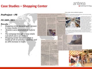 Case Studies – Shopping Center

ProProject – PR

PR 2009 - 2011
Res ults :
•   Shopping center became well – known
    in mass-media
•    Retailers were promoted on Euforia
    TV,
•   The campaign brought 4 new retails
    ( of which one is an anchor)
•   Shopping Center benefited from a
    media of 10-15 articles/ month as well
    as 10% increase in traffic
 