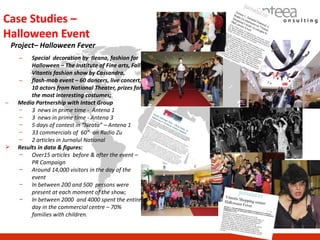 Case Studies –
Halloween Event
    Project– Halloween Fever
      –    Special decoration by Ileana, fashion for
           Halloween – The Institute of Fine arts, Fall
           Vitantis fashion show by Cassandra,
      –    flash-mob event – 60 dancers, live concert,
           10 actors from National Theater, prizes for
           the most interesting costumes;
–     Media Partnership with Intact Group
      –    3 news in prime time - Antena 1
      –    3 news in prime time - Antena 3
      –    5 days of contest in “Neata” – Antena 1
      –    33 commercials of 60” on Radio Zu
      –    2 articles in Jurnalul National
     Results in data & figures:
      − Over15 articles before & after the event –
           PR Campaign
      − Around 14,000 visitors in the day of the
           event
      − In between 200 and 500 persons were
           present at each moment of the show;
      − In between 2000 and 4000 spent the entire
           day in the commercial centre – 70%
           families with children.
 