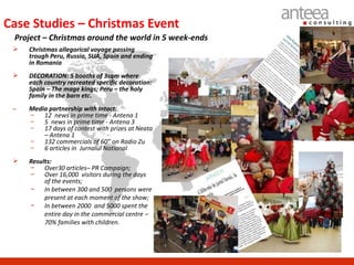 Case Studies – Christmas Event
 Project – Christmas around the world in 5 week-ends
    Christmas allegorical voyage passing
     trough Peru, Russia, SUA, Spain and ending
     in Romania
    DECORATION: 5 booths of 3sqm where
     each country recreated specific decoration:
     Spain – The mage kings; Peru – the holy
     family in the barn etc.
 –   Media partnership with Intact:
     –   12 news in prime time - Antena 1
     –   5 news in prime time - Antena 3
     –   17 days of contest with prizes at Neata
         – Antena 1
     –   132 commercials of 60” on Radio Zu
     –   6 articles in Jurnalul National
    Results:
     − Over30 articles– PR Campaign;
     − Over 16,000 visitors during the days
          of the events;
     − In between 300 and 500 persons were
          present at each moment of the show;
     − In between 2000 and 5000 spent the
          entire day in the commercial centre –
          70% families with children.
 