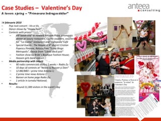 Case Studies – Valentine’s Day
A lovers s pring – “Primavara Indrag os titilor”

14 februarie 2010
–     Pop-rock concert - Vis-a-Vis
–     Dance shows by ”Happy Feet”
–     Contests with prizes:
      –     VIP lweek-end at Howard Johnson Plaza, a romantic
            dinner at luxury restaurant, Casino vouchers, vouchers
            for ”La mama” restaurant and ”Cafepedia”Café
      –     Special Guests : The Mayor of 4th district Cristian
            Popescu Piedone, Raluca from ”Super Bingo
            Metropolis”, Georje from ”Cântă dacă poți”
      –     Fashion show by Bride`s Boutique Fashion House;
      –     Heaven girls band concert ;
–     Media partnership with Intact:
      –     90 radio commercials during 2 weeks – Radio Zu
      –     10 days of contests at ”Neața cu Razvan și Dani”
      –     12 BBI/BBO – prime time Antena 1;
      –     2 prime time news Antena 1;
      –     Banner on home page Radio Zu;
      –     1 article in Jurnalul National;
•     Results:
      −     Around 11,300 visitors in the event’s day
 