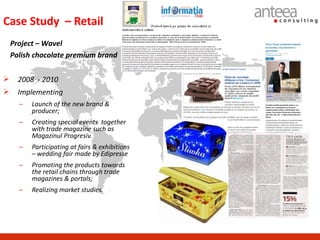 Case Study – Retail
    Project – Wavel
    Polish chocolate premium brand


     2008 - 2010
     Implementing
      –   Launch of the new brand &
          producer;
      –   Creating special events together
          with trade magazine such as
          Magazinul Progresiv.
      –   Participating at fairs & exhibitions
          – wedding fair made by Edipresse
      –   Promoting the products towards
          the retail chains through trade
          magazines & portals;
      –   Realizing market studies.
 