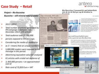 Case Study – Retail
    Project – Rio Bucovina
    Bucovina – still mineral natural water


    2011 – 2012
    Total number of articles generated by the
     PR Campaign in between July –
     December 2011 : 235 articles
    Total audience over 15,000,000
    persons exposed to the message;
    Considering the media of readership
    as 3 – means that an unique number of
    5,000,000 readers were exposed to the
     message in this period.
    Advertising equivalent value for analyzed
    61 articles with a total net audience of
    3, 850,000 persons = an approximated
     cost at
    Rate-card of 72,850 Euro + VAT
 