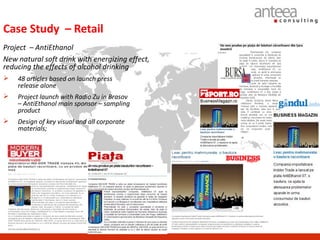 Case Study – Retail
Project – AntiEthanol
New natural soft drink with energizing effect,
reducing the effects of alcohol drinking
   48 articles based on launch press
    release alone
   Project launch with Radio Zu in Brasov
    – AntiEthanol main sponsor – sampling
    product
   Design of key visual and all corporate
    materials;
 