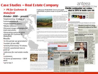 C as e S tudies – Real E s tate C ompany
  PR for Cushman &
 Wakefield
 October 2008 – present
 •Implementing: Strategy of
 •communication &
 •implementation tactics;
 •Media relations;
 •Personal image campaigns for
 main executives;
 •Generating extensive press
 coverage for Cushman &
 Wakefield;
 Results:
 •In this period, we generated a
 •number of over 800
 •articles/interviews/ TV shows;
 •C & W is positioned now as
 point of
 •reference for real estate media
 &
 •customers;
 •In terms of awareness – C&W
 went
 •up to top 3
 
