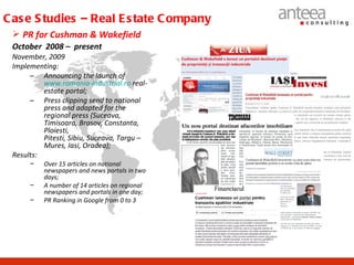 C as e S tudies – Real E s tate C ompany
  PR for Cushman & Wakefield
 October 2008 – present
 November, 2009
 Implementing:
      – Announcing the launch of
          www.romania-industrial.ro real-
          estate portal;
      – Press clipping send to national
          press and adapted for the
          regional press (Suceava,
          Timisoara, Brasov, Constanta,
          Ploiesti,
          Pitesti, Sibiu, Suceava, Targu –
          Mures, Iasi, Oradea);
 Results:
      −   Over 15 articles on national
          newspapers and news portals in two
          days;
      −   A number of 14 articles on regional
          newspapers and portals in one day;
      −   PR Ranking in Google from 0 to 3
 