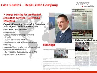 C as e S tudies – Real E s tate C ompany

  Image creating for the Head of
 Evaluation Services – Cushman &
 Wakefield
 Project – Promoting the Head of Evaluation
 Services from Cushman & Wakefield
 March 2008 – November 2009
 Implementing:
 −Articles in national and regional media
 −Results:
 −several articles and TV stories
 −Dan Ionascu is very well known in whole
 −industry
 −Supports him in getting new clients and new
 −projects ion in the industry.
 −The evaluation business grew up to 20%
 −of the entire C&W business
 