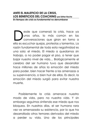 ANTE EL MALEFICIO DE LA CRISIS,
LOS BENEFICIOS DEL COACHING por Esther Roche
En tiempos de crisis es fundamental no derrumbarse




D
         esde que comenzó la crisis, hace ya
         unos años, lo más común en las
         conversaciones que giran en torno a
ella es escuchar quejas, protestas y lamentos. La
razón fundamental de toda esta negatividad es
una sola: el miedo. El miedo a quedarnos sin
trabajo, a no poder pagar el piso, a tener que
bajar nuestro nivel de vida… Biológicamente el
cerebro del ser humano tuvo que desarrollar
hace millones de años la emoción del miedo
para poder, bien hacer frente a las amenazas a
su supervivencia, o bien huir de ellas. Es decir, la
emoción del miedo surgió para evitar nuestra
muerte.


    Posiblemente la crisis amenace nuestro
modo de vida, pero no nuestra vida. Y sin
embargo seguimos sintiendo ese miedo que nos
bloquea. En nuestros días, el ser humano rara
vez ve amenazada su existencia, por lo que ha
desarrollado otros temores derivados del miedo
a perder su vida. Uno de los principales
 