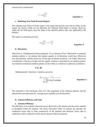 Antenna and its fundamentals
Equation: 4
c. Radiating Near Field (Fresnel) Region:
The radiating near field or Fresnel region is the region between the near and far fields. In this
region, the reactive fields are not dominate; the radiating fields begin to emerge. However,
unlike the far field region, here the shape of the radiation pattern may vary appreciably with
distance.
The region is commonly given by:
Equation: 5
5) Directivity:
Directivity is a fundamental antenna parameter. It is a measure of how 'directional' an antenna's
radiation pattern is. An antenna that radiates equally in all directions would have effectively
zero directionality, and the directivity of this type of antenna would be 1 (or 0 dB). Directivity
is technically a function of angle, but the angular variation is described by its radiation pattern.
An antenna's normalized radiation pattern can be written as a function in spherical coordinates:
F (θ , Φ)
Mathematically ‘directivity’ formula is given by:
Equation: 6
The numerator is the maximum value of F (the magnitude of the radiation pattern), and the
denominator just represents the "average power radiated over all directions".
6) Antenna Efficiency and Gain:
a. Antenna Efficiency:
The efficiency of an antenna relates the power delivered to the antenna and the power radiated
or dissipated within the antenna. The losses associated within an antenna are typically the
conduction losses (due to finite conductivity of the antenna) and dielectric losses (due to
conduction within a dielectric which may be present within an antenna).
10
 