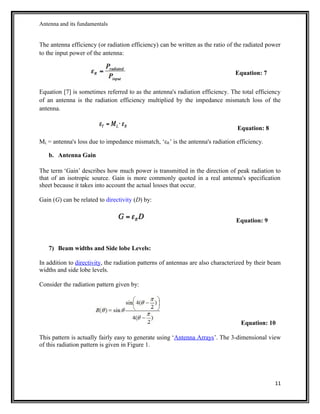 Antenna and its fundamentals
The antenna efficiency (or radiation efficiency) can be written as the ratio of the radiated power
to the input power of the antenna:
Equation: 7
Equation [7] is sometimes referred to as the antenna's radiation efficiency. The total efficiency
of an antenna is the radiation efficiency multiplied by the impedance mismatch loss of the
antenna.
Equation: 8
ML = antenna's loss due to impedance mismatch, ‘εR’ is the antenna's radiation efficiency.
b. Antenna Gain
The term ‘Gain’ describes how much power is transmitted in the direction of peak radiation to
that of an isotropic source. Gain is more commonly quoted in a real antenna's specification
sheet because it takes into account the actual losses that occur.
Gain (G) can be related to directivity (D) by:
Equation: 9
7) Beam widths and Side lobe Levels:
In addition to directivity, the radiation patterns of antennas are also characterized by their beam
widths and side lobe levels.
Consider the radiation pattern given by:
Equation: 10
This pattern is actually fairly easy to generate using ‘Antenna Arrays’. The 3-dimensional view
of this radiation pattern is given in Figure 1.
11
 