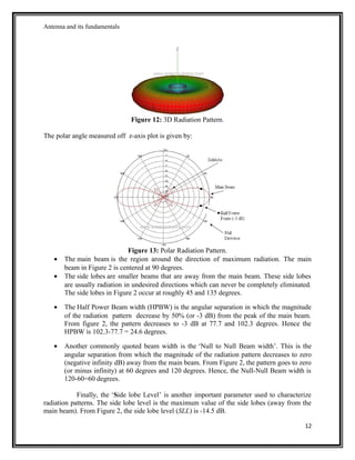 Antenna and its fundamentals
Figure 12: 3D Radiation Pattern.
The polar angle measured off z-axis plot is given by:
Figure 13: Polar Radiation Pattern.
• The main beam is the region around the direction of maximum radiation. The main
beam in Figure 2 is centered at 90 degrees.
• The side lobes are smaller beams that are away from the main beam. These side lobes
are usually radiation in undesired directions which can never be completely eliminated.
The side lobes in Figure 2 occur at roughly 45 and 135 degrees.
• The Half Power Beam width (HPBW) is the angular separation in which the magnitude
of the radiation pattern decrease by 50% (or -3 dB) from the peak of the main beam.
From figure 2, the pattern decreases to -3 dB at 77.7 and 102.3 degrees. Hence the
HPBW is 102.3-77.7 = 24.6 degrees.
• Another commonly quoted beam width is the ‘Null to Null Beam width’. This is the
angular separation from which the magnitude of the radiation pattern decreases to zero
(negative infinity dB) away from the main beam. From Figure 2, the pattern goes to zero
(or minus infinity) at 60 degrees and 120 degrees. Hence, the Null-Null Beam width is
120-60=60 degrees.
Finally, the ‘Side lobe Level’ is another important parameter used to characterize
radiation patterns. The side lobe level is the maximum value of the side lobes (away from the
main beam). From Figure 2, the side lobe level (SLL) is -14.5 dB.
12
 