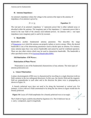 Antenna and its fundamentals
8) Antenna Impedance:
An antenna's impedance relates the voltage to the current at the input to the antenna. If
impedance of an antenna is given by:
Z= x+ jy Equation: 11
The real part of an antenna's impedance ‘x’ represents power that is either radiated away or
absorbed within the antenna. The imaginary part of the impedance ‘y’ represents power that is
stored in the near field of the antenna (non-radiated power). An antenna with a real input
impedance (zero imaginary part) is said to be resonant.
9) Bandwidth:
Bandwidth is another fundamental antenna parameter. This describes the range
of frequencies over which the antenna can properly radiate or receive energy. Often, the desired
bandwidth is one of the determining parameters used to decide upon an antenna. For instance,
many antenna types have very narrow bandwidths and cannot be used for wideband operation.
There are also other criteria which may be used to characterize bandwidth.. The bandwidth is
often specified in terms of its Fractional Bandwidth (FBW).
10) Polarization - EM Waves :
Polarization of Plane Waves:
Polarization is one of the fundamental characteristics of any antenna. The main types of
antenna polarization are:
a. Linear Polarization:
A plane electromagnetic (EM) wave is characterized by travelling in a single direction (with no
field variation in the two orthogonal directions). In this case, the electric field and the magnetic
field are perpendicular to each other and to the direction the plane wave is propagating as
shown in Figure 14.
A linearly polarized wave does not need to be along the horizontal or vertical axis. For
instance, a wave with an E-field constrained to lie along the line shown in figure would also be
linearly polarized.
Figure 14: Locus of E-field amplitudes for a linearly polarized wave at an angle.
The E-field in Figure could be described by Equation (12). The E-field now has an
x- and y- component, equal in magnitude.
13
 