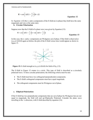 Antenna and its fundamentals
Equation: 12
In Equation (12) the x- and y-components of the E-field are in phase( they both have the same
magnitude and vary at the same rate).
b. Circular Polarization
Suppose now that the E-field of a plane wave was given by Equation (13):
Equation: 13
In this case, the x- and y- components are 90 degrees out of phase. If the field is observed at
(x,y,z)=(0,0,0) again as before, the plot of the E-field versus time would appear as shown in
figure 15.
Figure 15: E-field strength at (x,y,z)=(0,0,0) for field of Eq. (13).
The E-field in Figure 15 rotates in a circle. This type of field is described as a circularly
polarized wave. To have circular polarization, the following criteria must be met:
• The E-field must have two orthogonal (perpendicular) components.
• The E-field's orthogonal components must have equal magnitude.
• The orthogonal components must be 90 degrees out of phase.
c. Elliptical Polarization:
If the E-field has two perpendicular components that are out of phase by 90 degrees but are not
equal in magnitude, the field will end up Elliptically Polarized. Consider the plane wave
travelling in the +z-direction, with E-field described by equation (14):
14
 