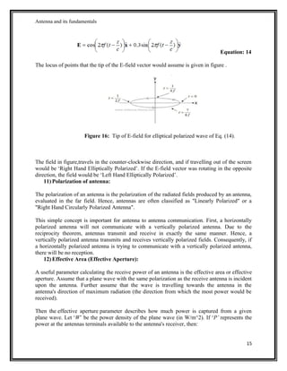 Antenna and its fundamentals
Equation: 14
The locus of points that the tip of the E-field vector would assume is given in figure .
Figure 16: Tip of E-field for elliptical polarized wave of Eq. (14).
The field in figure,travels in the counter-clockwise direction, and if travelling out of the screen
would be ‘Right Hand Elliptically Polarized’. If the E-field vector was rotating in the opposite
direction, the field would be ‘Left Hand Elliptically Polarized’.
11) Polarization of antenna:
The polarization of an antenna is the polarization of the radiated fields produced by an antenna,
evaluated in the far field. Hence, antennas are often classified as "Linearly Polarized" or a
"Right Hand Circularly Polarized Antenna".
This simple concept is important for antenna to antenna communication. First, a horizontally
polarized antenna will not communicate with a vertically polarized antenna. Due to the
reciprocity theorem, antennas transmit and receive in exactly the same manner. Hence, a
vertically polarized antenna transmits and receives vertically polarized fields. Consequently, if
a horizontally polarized antenna is trying to communicate with a vertically polarized antenna,
there will be no reception.
12) Effective Area (Effective Aperture):
A useful parameter calculating the receive power of an antenna is the effective area or effective
aperture. Assume that a plane wave with the same polarization as the receive antenna is incident
upon the antenna. Further assume that the wave is travelling towards the antenna in the
antenna's direction of maximum radiation (the direction from which the most power would be
received).
Then the effective aperture parameter describes how much power is captured from a given
plane wave. Let ‘W’ be the power density of the plane wave (in W/m^2). If ‘P’ represents the
power at the antennas terminals available to the antenna's receiver, then:
15
 